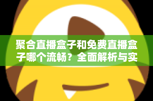 聚合直播盒子和免费直播盒子哪个流畅？全面解析与实用选购指南