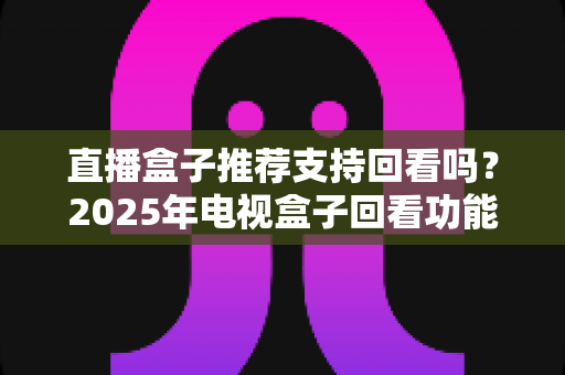 直播盒子推荐支持回看吗？2025年电视盒子回看功能深度解析与选购全攻略