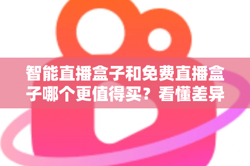 智能直播盒子和免费直播盒子哪个更值得买？看懂差异再下单，选对盒子不花冤枉钱
