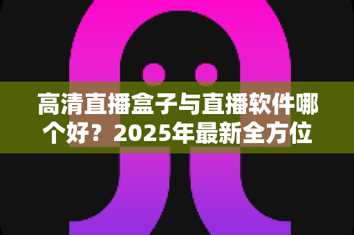 高清直播盒子与直播软件哪个好?2025年最新全方位选购指南与深度对比解析 高清直播盒子与直播软件哪个好?2025年最新全方位选购指南与深度对比解析