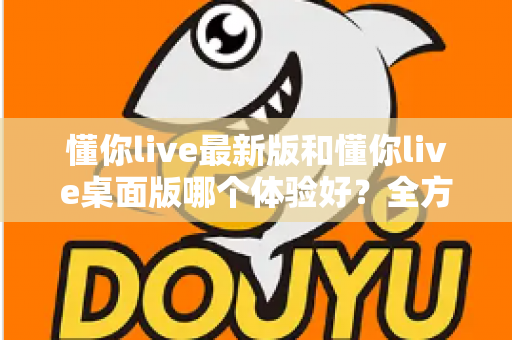 懂你live最新版和懂你live桌面版哪个体验好？全方位深度对比帮你找到最适合的观看方式