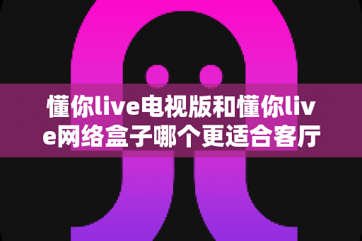 懂你live电视版和懂你live网络盒子哪个更适合客厅？全面解析家庭观影最优选择方案