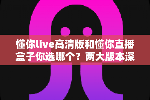 懂你live高清版和懂你直播盒子你选哪个？两大版本深度对比，看完这篇再决定不后悔
