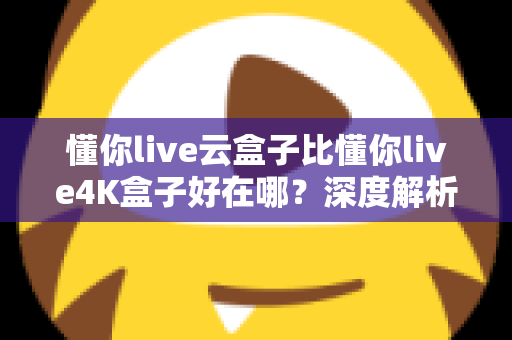 懂你live云盒子比懂你live4K盒子好在哪？深度解析云盒子五大核心优势，帮你选对不踩坑
