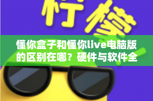 懂你盒子和懂你live电脑版的区别在哪？硬件与软件全维度对比，帮你选对不选贵
