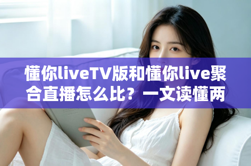 懂你liveTV版和懂你live聚合直播怎么比?一文读懂两大版本差异与选购使用全指南 懂你liveTV版和懂你live聚合直播怎么比?一文读懂两大版本差异与选购使用全指南