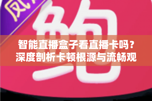 智能直播盒子看直播卡吗？深度剖析卡顿根源与流畅观看全攻略