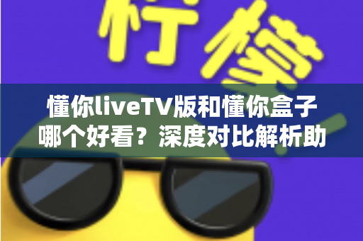 懂你liveTV版和懂你盒子哪个好看？深度对比解析助你选出最佳观影方案