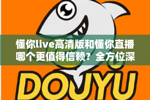 懂你live高清版和懂你直播哪个更值得信赖?全方位深度对比评测助你安心选择 懂你live高清版和懂你直播哪个更值得信赖?全方位深度对比评测助你安心选择