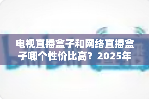 电视直播盒子和网络直播盒子哪个性价比高？2025年最新选购攻略，看完再掏钱不后悔