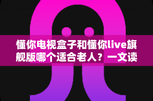 懂你电视盒子和懂你live旗舰版哪个适合老人？一文读懂两款设备的差异与选购建议