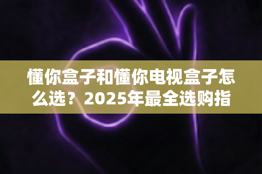 懂你盒子和懂你电视盒子怎么选？2025年最全选购指南：核心区别、适用人群与避坑技巧一次讲透