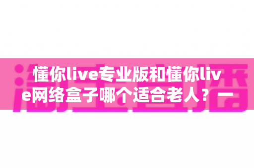 懂你live专业版和懂你live网络盒子哪个适合老人？一文看懂选购要点，让长辈看电视更省心