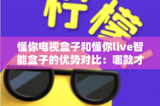 懂你电视盒子和懂你live智能盒子的优势对比：哪款才是家庭娱乐的明智之选？