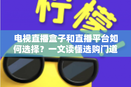 电视直播盒子和直播平台如何选择？一文读懂选购门道与实用避坑攻略