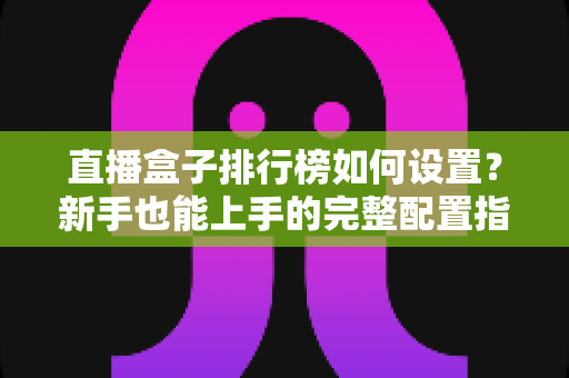 直播盒子排行榜如何设置？新手也能上手的完整配置指南与运营技巧