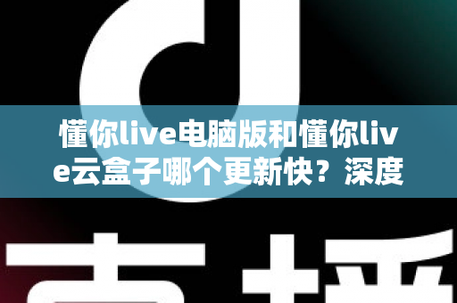 懂你live电脑版和懂你live云盒子哪个更新快？深度对比解析更新速度与使用体验全指南