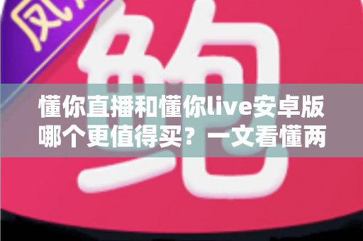 懂你直播和懂你live安卓版哪个更值得买？一文看懂两款应用的差异与选购建议