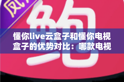 懂你live云盒子和懂你电视盒子的优势对比：哪款电视盒子更适合你的家庭娱乐需求？