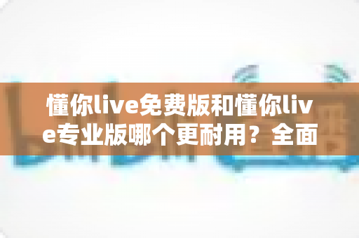 懂你live免费版和懂你live专业版哪个更耐用?全面解析两大版本的持久使用价值与选购建议 懂你live免费版和懂你live专业版哪个更耐用?全面解析两大版本的持久使用价值与选购建议