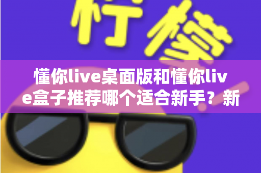 懂你live桌面版和懂你live盒子推荐哪个适合新手？新手入门选购全攻略一文讲透