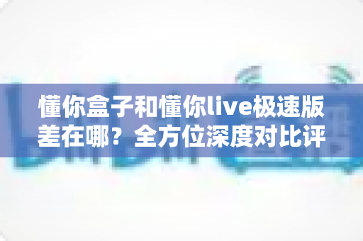 懂你盒子和懂你live极速版差在哪？全方位深度对比评测，帮你选出最适合自己的大屏观影方案
