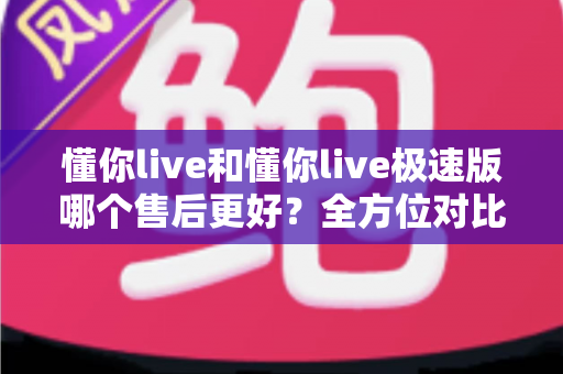 懂你live和懂你live极速版哪个售后更好？全方位对比分析帮你做出明智选择
