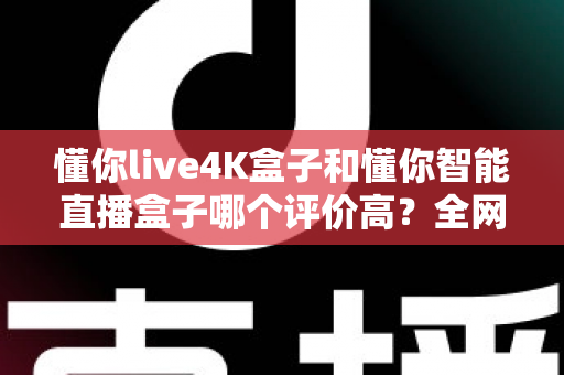 懂你live4K盒子和懂你智能直播盒子哪个评价高？全网口碑深度解析与选购避坑指南