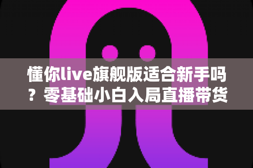 懂你live旗舰版适合新手吗？零基础小白入局直播带货的全面评测与上手指南