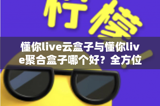 懂你live云盒子与懂你live聚合盒子哪个好？全方位深度对比与选购指南