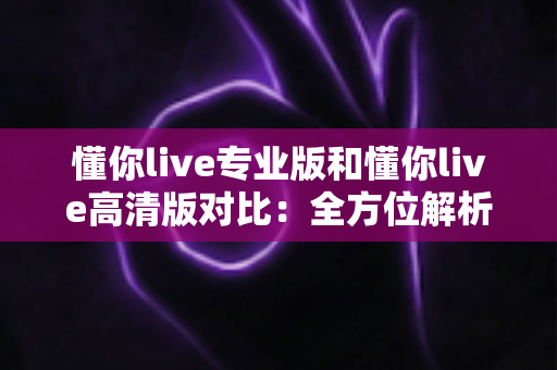 懂你live专业版和懂你live高清版对比：全方位解析两大版本差异，帮你精准选出最适合自己的那一款