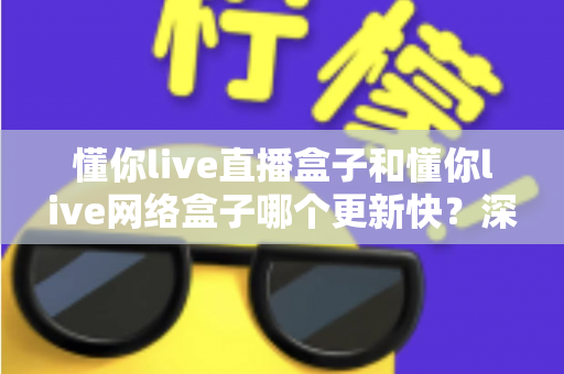懂你live直播盒子和懂你live网络盒子哪个更新快?深度对比解析与实用选购指南 懂你live直播盒子和懂你live网络盒子哪个更新快?深度对比解析与实用选购指南