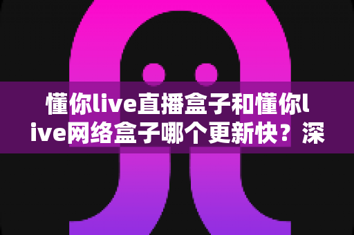 懂你live直播盒子和懂你live网络盒子哪个更新快？深度对比解析与实用选购指南