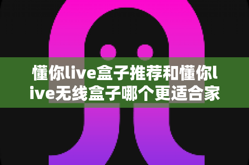 懂你live盒子推荐和懂你live无线盒子哪个更适合家用?2025年家庭观影设备选购全攻略 懂你live盒子推荐和懂你live无线盒子哪个更适合家用?2025年家庭观影设备选购全攻略