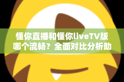 懂你直播和懂你liveTV版哪个流畅？全面对比分析助你找到最佳观看体验