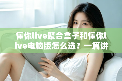 懂你live聚合盒子和懂你live电脑版怎么选？一篇讲透差异、场景与选购思路的实用指南