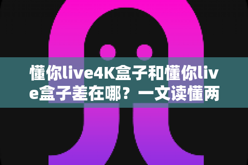懂你live4K盒子和懂你live盒子差在哪?一文读懂两款电视盒子的核心区别与选购指南 懂你live4K盒子和懂你live盒子差在哪?一文读懂两款电视盒子的核心区别与选购指南