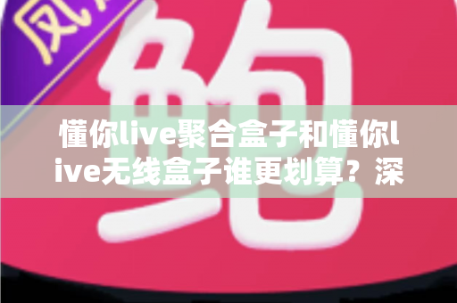 懂你live聚合盒子和懂你live无线盒子谁更划算？深度对比评测帮你选对不选贵