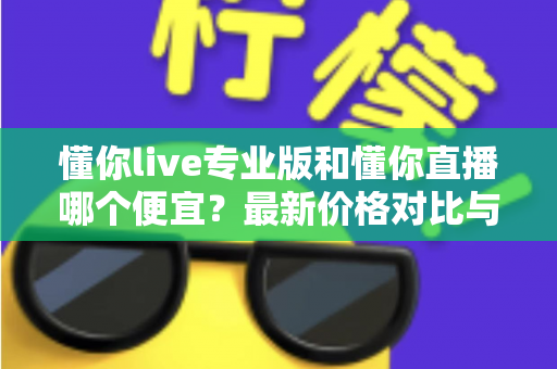 懂你live专业版和懂你直播哪个便宜?最新价格对比与选购省钱全攻略 懂你live专业版和懂你直播哪个便宜?最新价格对比与选购省钱全攻略