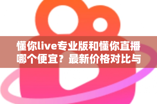 懂你live专业版和懂你直播哪个便宜?最新价格对比与选购省钱全攻略 懂你live专业版和懂你直播哪个便宜?最新价格对比与选购省钱全攻略