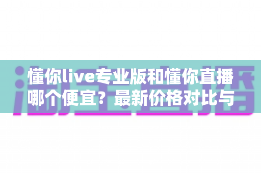 懂你live专业版和懂你直播哪个便宜？最新价格对比与选购省钱全攻略