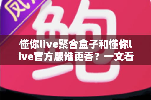 懂你live聚合盒子和懂你live官方版谁更香?一文看懂两者差异,选对版本不踩坑 懂你live聚合盒子和懂你live官方版谁更香?一文看懂两者差异,选对版本不踩坑