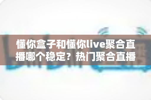 懂你盒子和懂你live聚合直播哪个稳定？热门聚合直播工具稳定性深度对比全解析