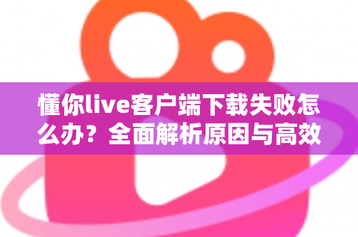 懂你live客户端下载失败怎么办？全面解析原因与高效解决方案指南