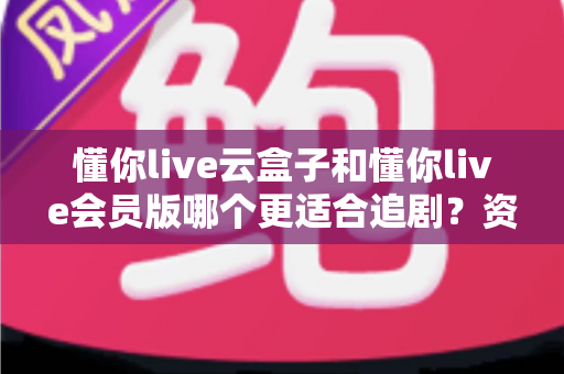 懂你live云盒子和懂你live会员版哪个更适合追剧？资深剧迷深度对比评测与选购指南