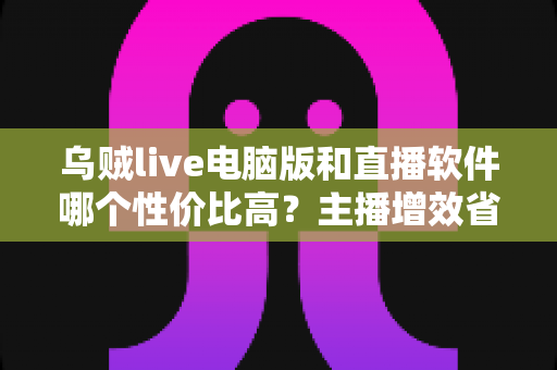 乌贼live电脑版和直播软件哪个性价比高？主播增效省钱的全维度对比指南