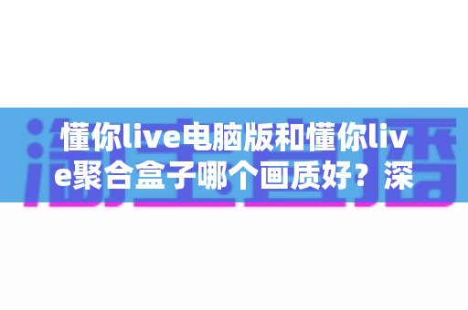 懂你live电脑版和懂你live聚合盒子哪个画质好?深度画质对比与选购全攻略 懂你live电脑版和懂你live聚合盒子哪个画质好?深度画质对比与选购全攻略