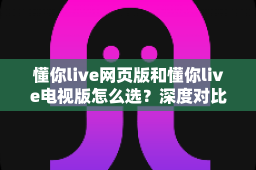 懂你live网页版和懂你live电视版怎么选？深度对比两大版本，助你找到最适合自己的观看方式
