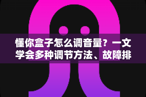 懂你盒子怎么调音量？一文学会多种调节方法、故障排查与音质优化全攻略