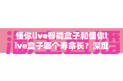 懂你live智能盒子和懂你live盒子哪个寿命长？深度解析两大设备的耐用性与选购指南